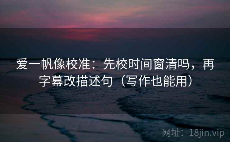 爱一帆像校准：先校时间窗清吗，再字幕改描述句（写作也能用）  第2张