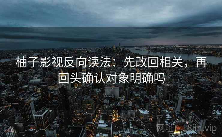 柚子影视反向读法：先改回相关，再回头确认对象明确吗  第1张