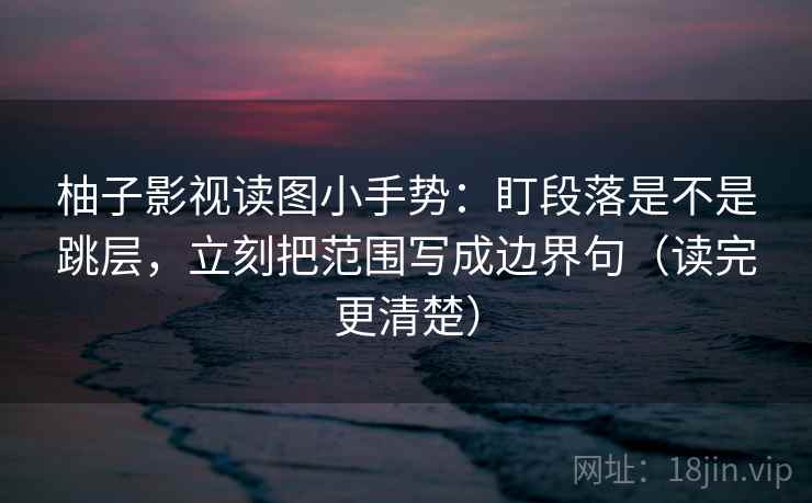 柚子影视读图小手势：盯段落是不是跳层，立刻把范围写成边界句（读完更清楚）