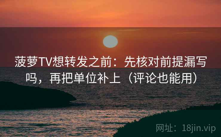 菠萝TV想转发之前：先核对前提漏写吗，再把单位补上（评论也能用）