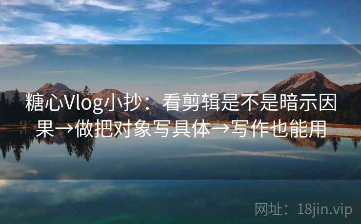 糖心Vlog小抄：看剪辑是不是暗示因果→做把对象写具体→写作也能用