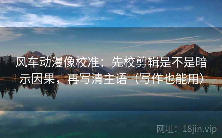 风车动漫像校准：先校剪辑是不是暗示因果，再写清主语（写作也能用）