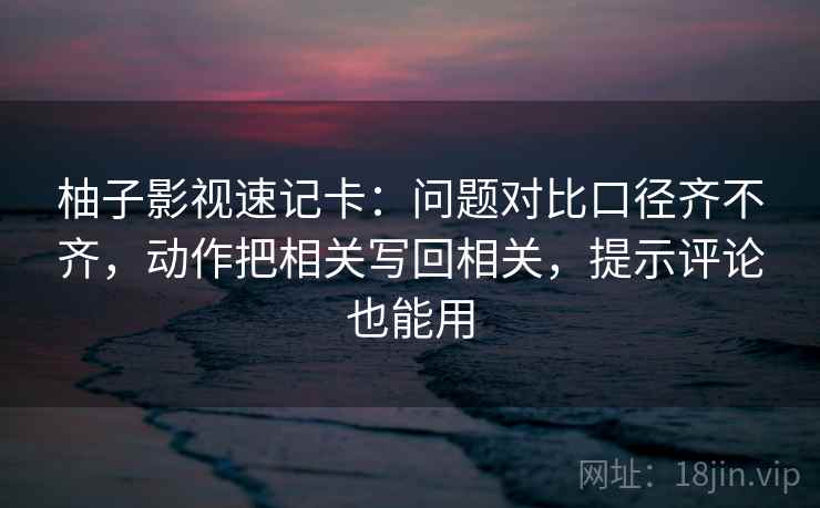 柚子影视速记卡：问题对比口径齐不齐，动作把相关写回相关，提示评论也能用