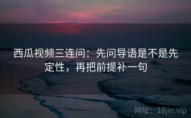 西瓜视频三连问：先问导语是不是先定性，再把前提补一句  第2张