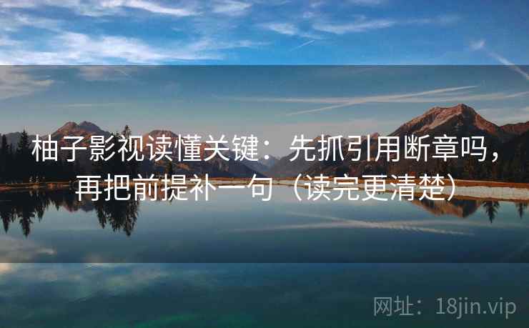 柚子影视读懂关键：先抓引用断章吗，再把前提补一句（读完更清楚）
