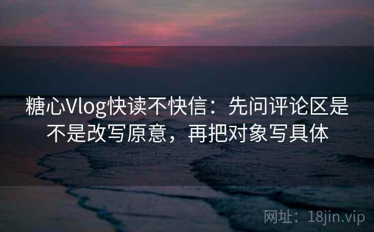 糖心Vlog快读不快信：先问评论区是不是改写原意，再把对象写具体