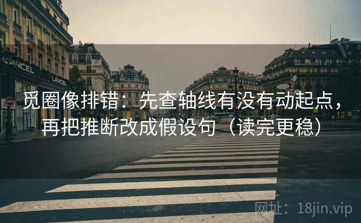 觅圈像排错:先查轴线有没有动起点,再把推断改成假设句(读完更稳)