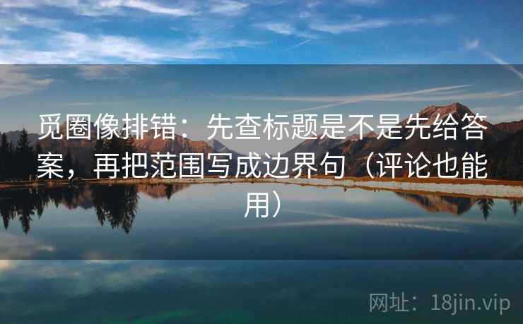 觅圈像排错:先查标题是不是先给答案,再把范围写成边界句(评论也能用)