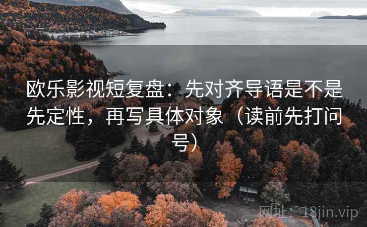 欧乐影视短复盘:先对齐导语是不是先定性,再写具体对象(读前先打问号)