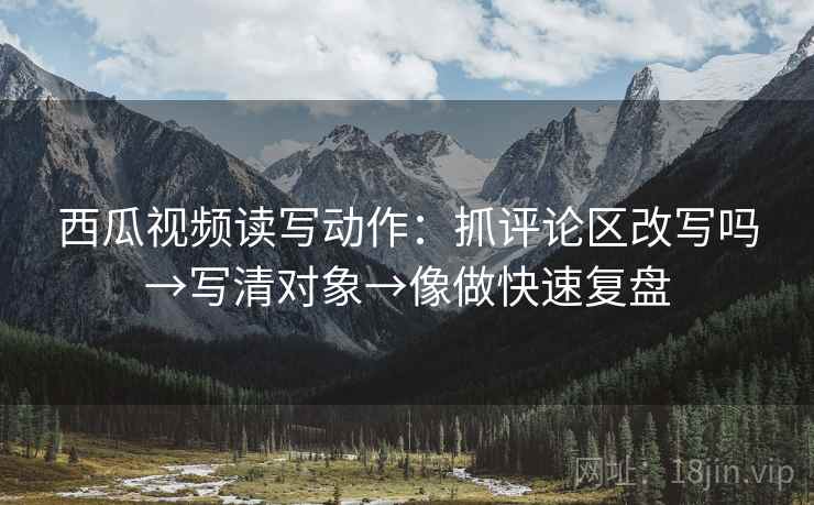 西瓜视频读写动作:抓评论区改写吗→写清对象→像做快速复盘 第2张 西瓜视频读写动作:抓评论区改写吗→写清对象→像做快速复盘 第2张