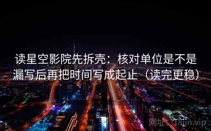 读星空影院先拆壳:核对单位是不是漏写后再把时间写成起止(读完更稳)