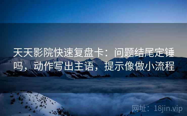 天天影院快速复盘卡:问题结尾定锤吗,动作写出主语,提示像做小流程