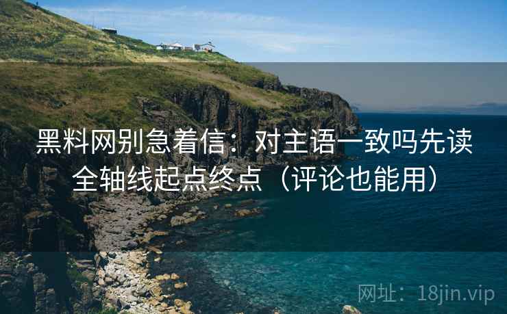 黑料网别急着信:对主语一致吗先读全轴线起点终点(评论也能用)