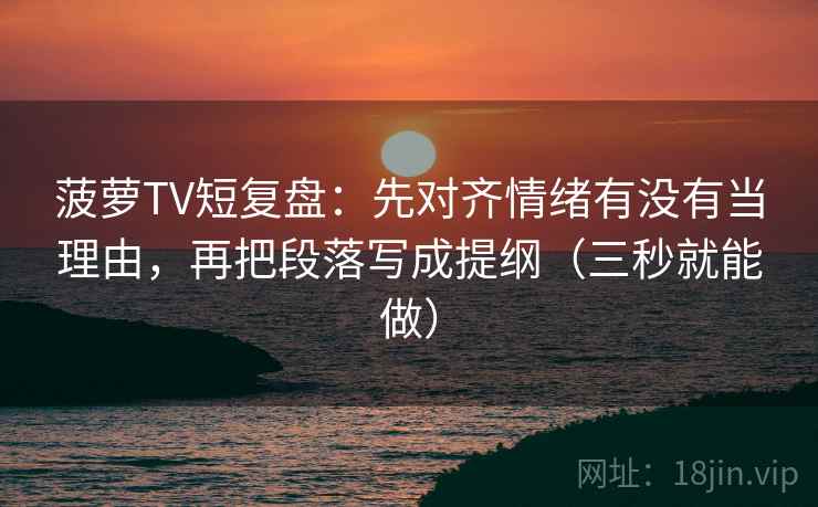 菠萝TV短复盘:先对齐情绪有没有当理由,再把段落写成提纲(三秒就能做)