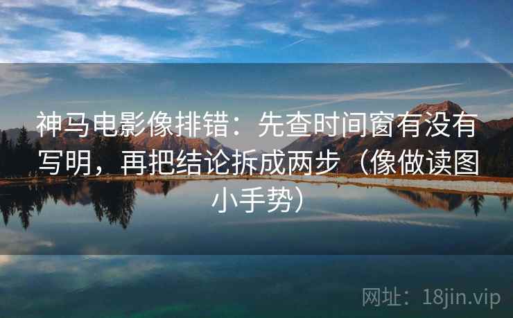 神马电影像排错：先查时间窗有没有写明，再把结论拆成两步（像做读图小手势）  第2张