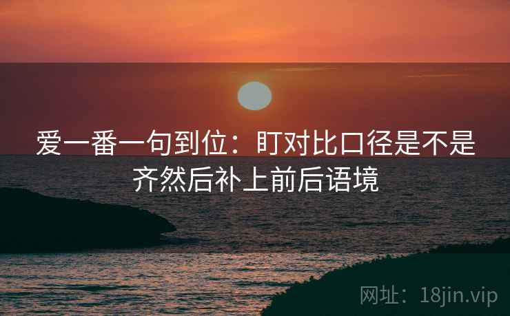 爱一番一句到位：盯对比口径是不是齐然后补上前后语境  第2张