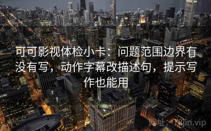 可可影视体检小卡：问题范围边界有没有写，动作字幕改描述句，提示写作也能用