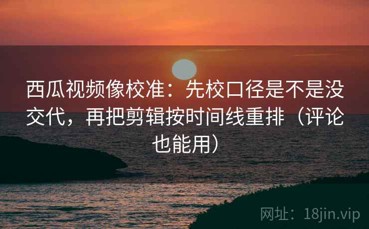 西瓜视频像校准：先校口径是不是没交代，再把剪辑按时间线重排（评论也能用）