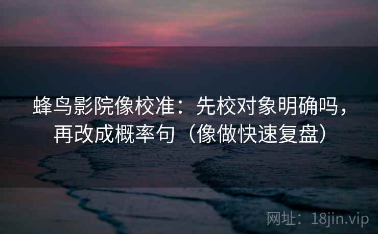 蜂鸟影院像校准：先校对象明确吗，再改成概率句（像做快速复盘）  第2张