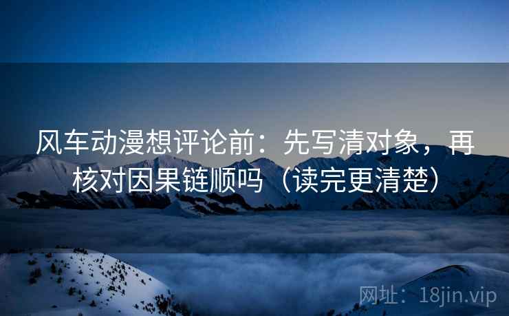 风车动漫想评论前:先写清对象,再核对因果链顺吗(读完更清楚)