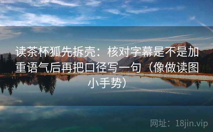 读茶杯狐先拆壳：核对字幕是不是加重语气后再把口径写一句（像做读图小手势）  第2张