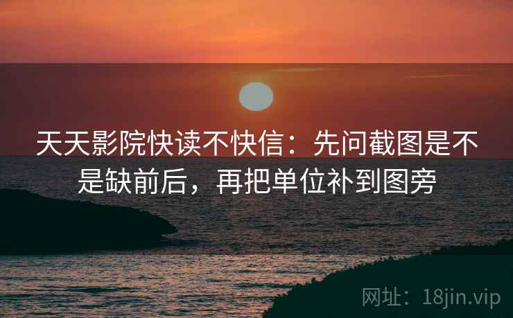 天天影院快读不快信：先问截图是不是缺前后，再把单位补到图旁  第2张