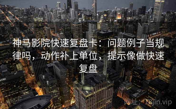 神马影院快速复盘卡:问题例子当规律吗,动作补上单位,提示像做快速复盘