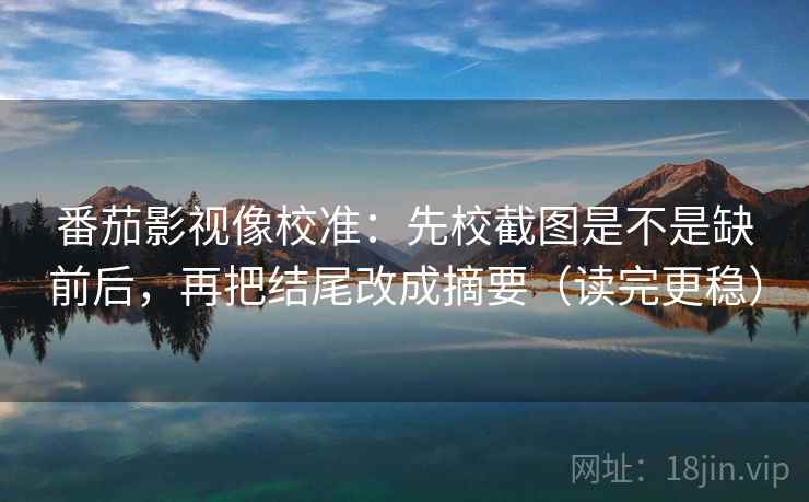 番茄影视像校准：先校截图是不是缺前后，再把结尾改成摘要（读完更稳）