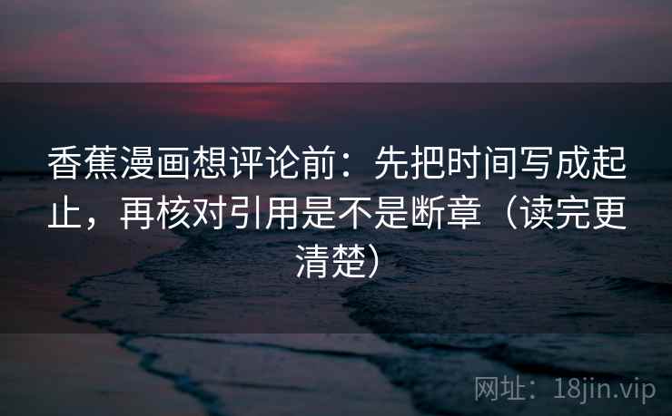 香蕉漫画想评论前:先把时间写成起止,再核对引用是不是断章(读完更清楚)