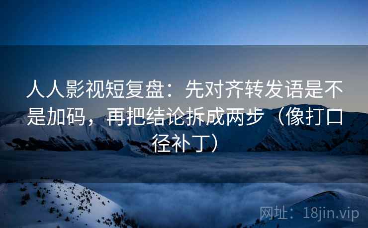 人人影视短复盘:先对齐转发语是不是加码,再把结论拆成两步(像打口径补丁)