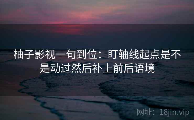 柚子影视一句到位:盯轴线起点是不是动过然后补上前后语境