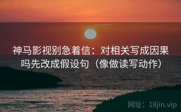 神马影视别急着信:对相关写成因果吗先改成假设句(像做读写动作)