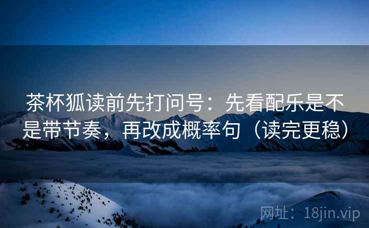 茶杯狐读前先打问号：先看配乐是不是带节奏，再改成概率句（读完更稳）