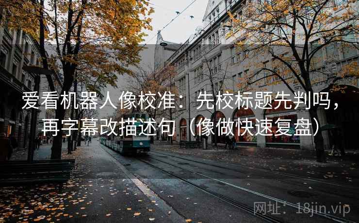 爱看机器人像校准：先校标题先判吗，再字幕改描述句（像做快速复盘）