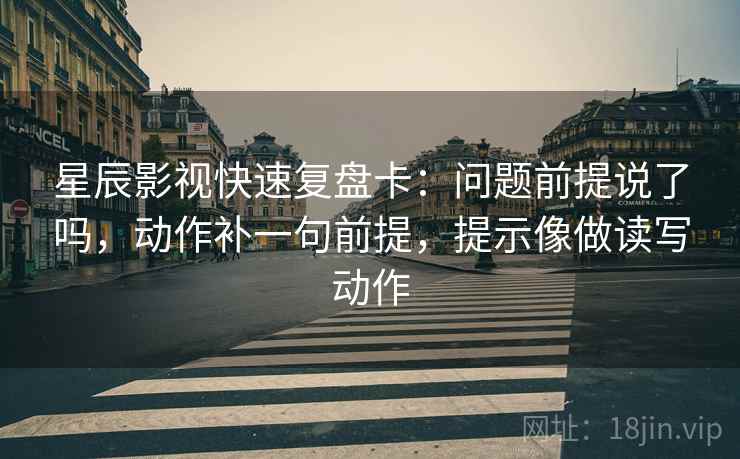 星辰影视快速复盘卡:问题前提说了吗,动作补一句前提,提示像做读写动作 第2张 星辰影视快速复盘卡:问题前提说了吗,动作补一句前提,提示像做读写动作 第2张