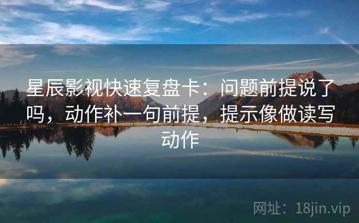 星辰影视快速复盘卡：问题前提说了吗，动作补一句前提，提示像做读写动作