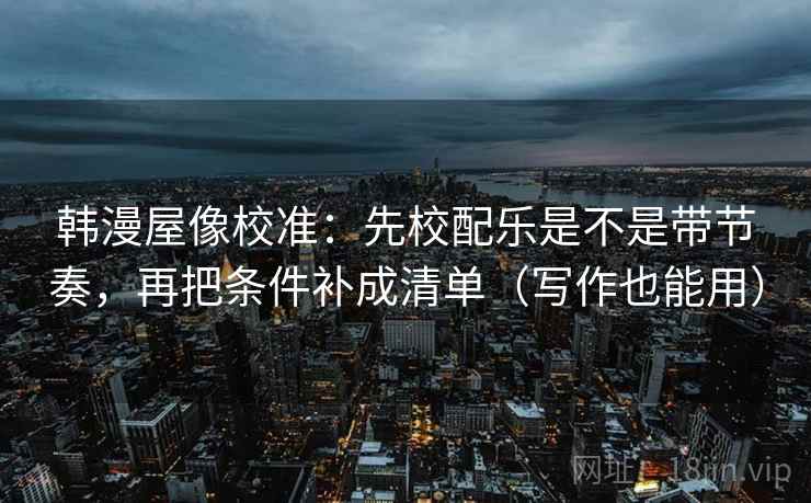 韩漫屋像校准：先校配乐是不是带节奏，再把条件补成清单（写作也能用）