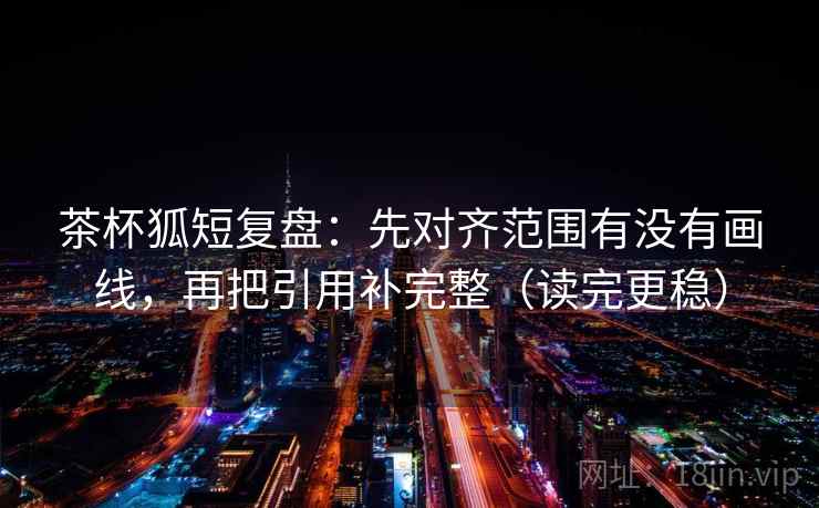茶杯狐短复盘：先对齐范围有没有画线，再把引用补完整（读完更稳）